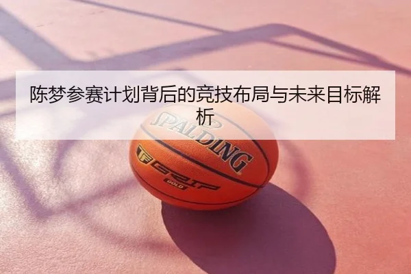 陈梦参赛计划背后的竞技布局与未来目标解析