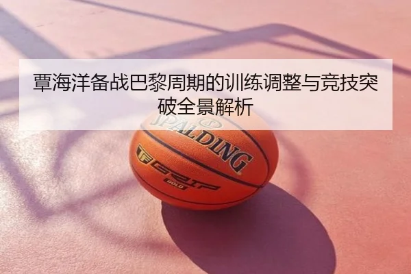 覃海洋备战巴黎周期的训练调整与竞技突破全景解析