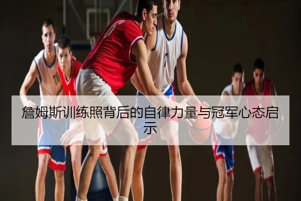 詹姆斯训练照背后的自律力量与冠军心态启示