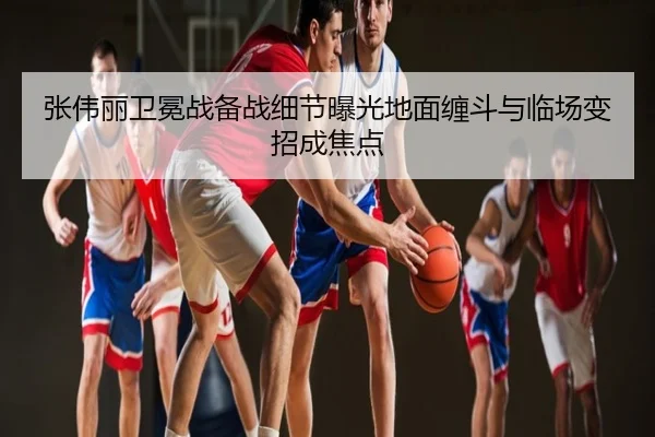 张伟丽卫冕战备战细节曝光地面缠斗与临场变招成焦点